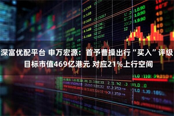 深富优配平台 申万宏源：首予曹操出行“买入”评级 目标市值469亿港元 对应21%上行空间