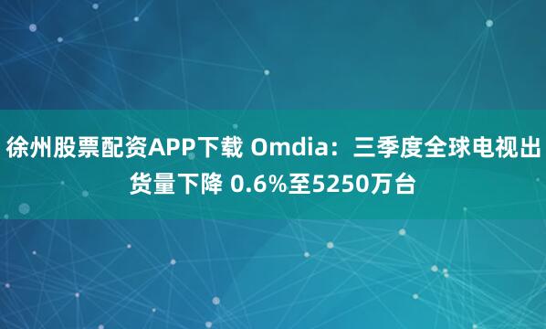 徐州股票配资APP下载 Omdia：三季度全球电视出货量下降 0.6%至5250万台