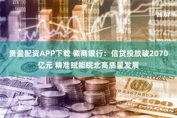 贵盈配资APP下载 徽商银行：信贷投放破2070亿元 精准赋能皖北高质量发展