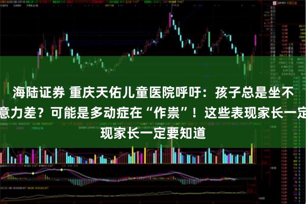 海陆证券 重庆天佑儿童医院呼吁：孩子总是坐不住、注意力差？可能是多动症在“作祟”！这些表现家长一定要知道