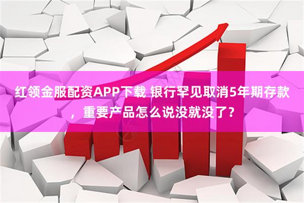 红领金服配资APP下载 银行罕见取消5年期存款，重要产品怎么说没就没了？