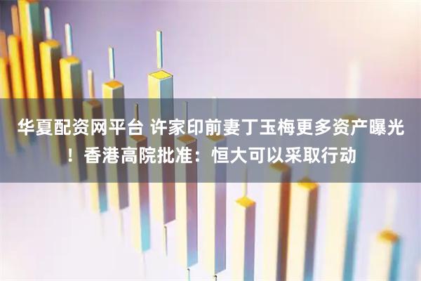 华夏配资网平台 许家印前妻丁玉梅更多资产曝光！香港高院批准：恒大可以采取行动