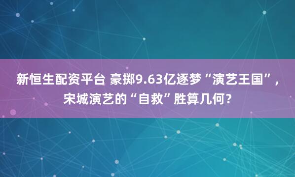 新恒生配资平台 豪掷9.63亿逐梦“演艺王国”，宋城演艺的“自救”胜算几何？