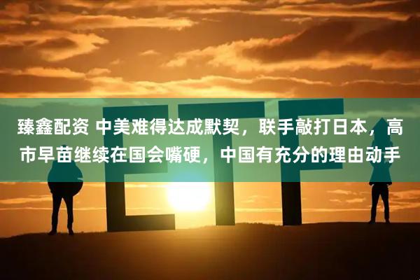 臻鑫配资 中美难得达成默契，联手敲打日本，高市早苗继续在国会嘴硬，中国有充分的理由动手