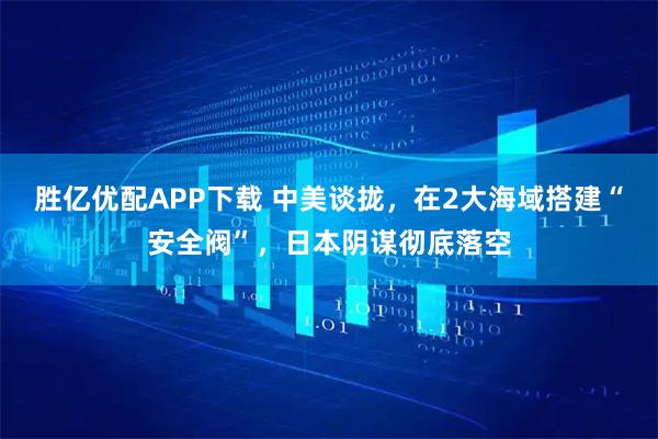 胜亿优配APP下载 中美谈拢，在2大海域搭建“安全阀”，日本阴谋彻底落空