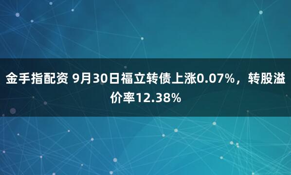 金手指配资 9月30日福立转债上涨0.07%，转股溢价率12.38%