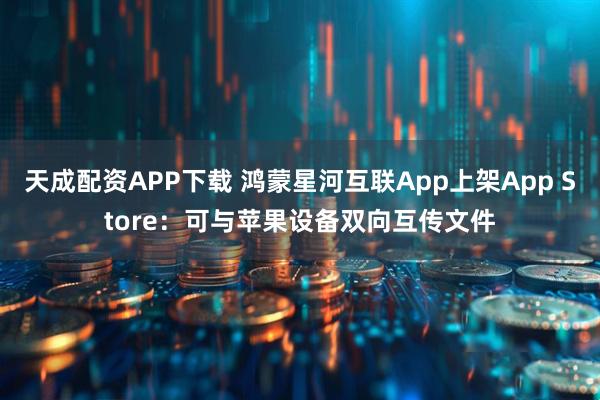 天成配资APP下载 鸿蒙星河互联App上架App Store：可与苹果设备双向互传文件