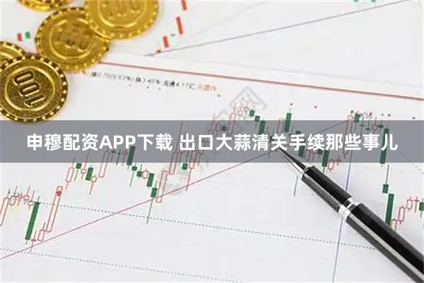 申穆配资APP下载 出口大蒜清关手续那些事儿