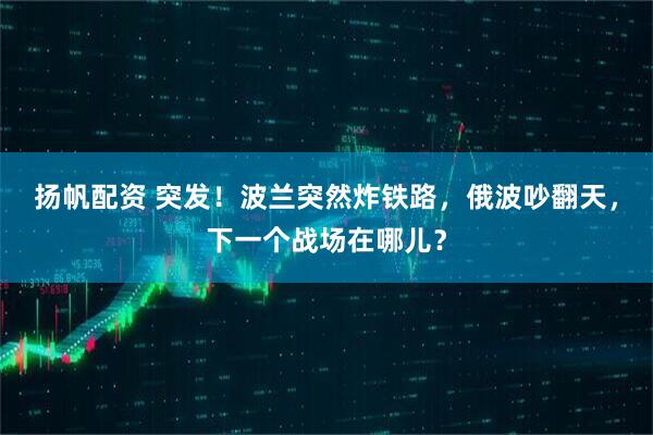 扬帆配资 突发！波兰突然炸铁路，俄波吵翻天，下一个战场在哪儿？