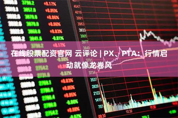 在线股票配资官网 云评论 | PX、PTA：行情启动就像龙卷风