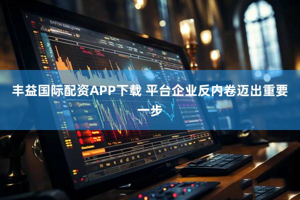 丰益国际配资APP下载 平台企业反内卷迈出重要一步