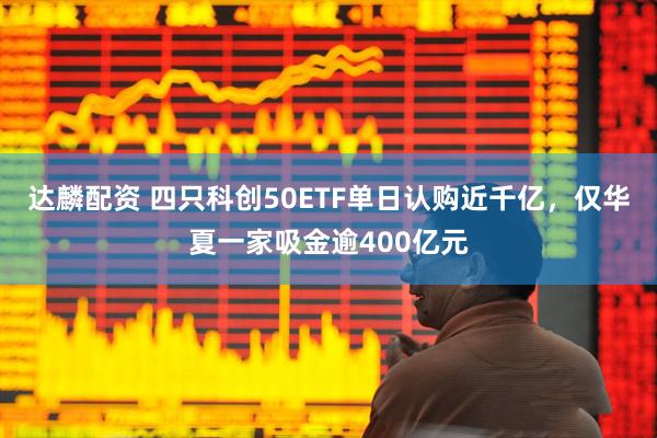 达麟配资 四只科创50ETF单日认购近千亿，仅华夏一家吸金逾400亿元