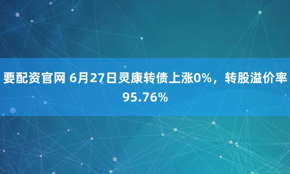 要配资官网 6月27日灵康转债上涨0%，转股溢价率95.76%