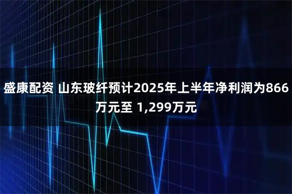 盛康配资 山东玻纤预计2025年上半年净利润为866万元至 1,299万元