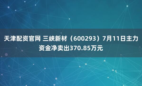 天津配资官网 三峡新材（600293）7月11日主力资金净卖出370.85万元