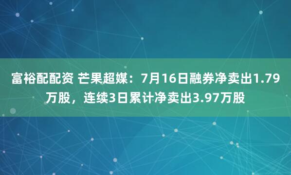 富裕配配资 芒果超媒：7月16日融券净卖出1.79万股，连续3日累计净卖出3.97万股
