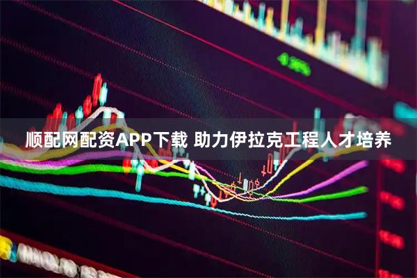 顺配网配资APP下载 助力伊拉克工程人才培养