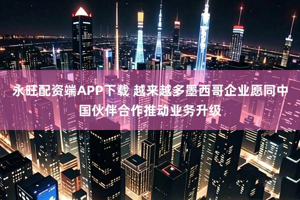 永旺配资端APP下载 越来越多墨西哥企业愿同中国伙伴合作推动业务升级
