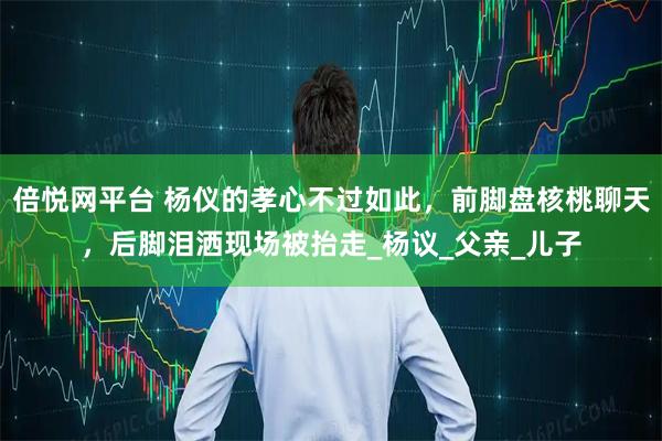 倍悦网平台 杨仪的孝心不过如此，前脚盘核桃聊天，后脚泪洒现场被抬走_杨议_父亲_儿子