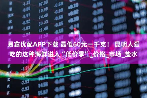 易鑫优配APP下载 最低60元一千克！ 昆明人爱吃的这种海鲜进入“低价季”_价格_市场_盐水