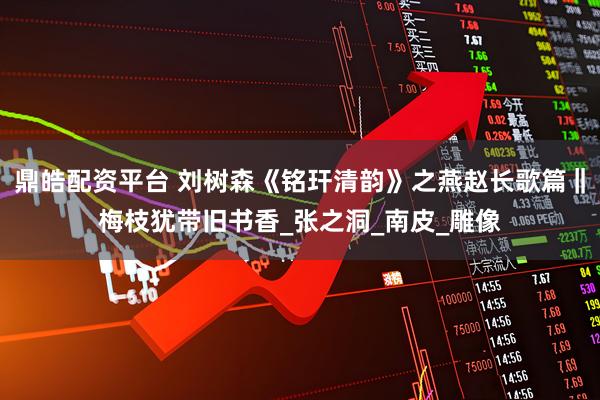 鼎皓配资平台 刘树森《铭玕清韵》之燕赵长歌篇‖梅枝犹带旧书香_张之洞_南皮_雕像