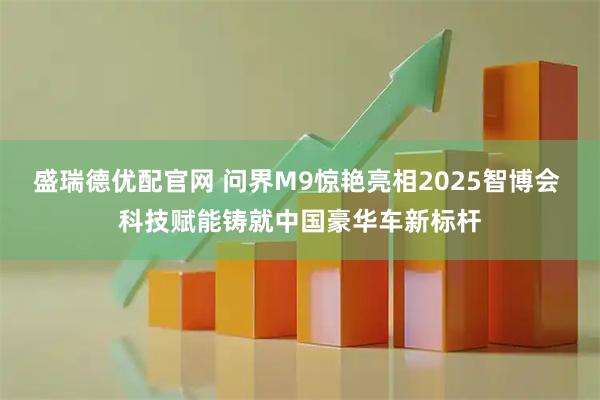 盛瑞德优配官网 问界M9惊艳亮相2025智博会 科技赋能铸就中国豪华车新标杆